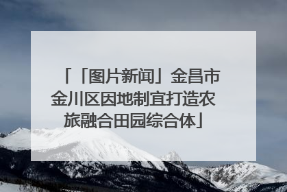 「图片新闻」金昌市金川区因地制宜打造农旅融合田园综合体