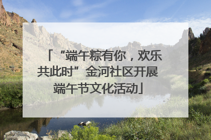 “端午粽有你，欢乐共此时”金河社区开展端午节文化活动