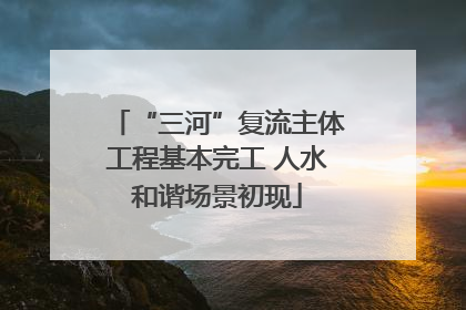 “三河”复流主体工程基本完工 人水和谐场景初现