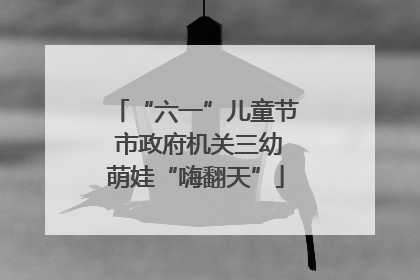 “六一”儿童节 市政府机关三幼萌娃“嗨翻天”