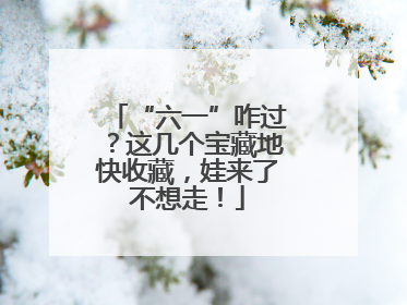 “六一”咋过？这几个宝藏地快收藏，娃来了不想走！