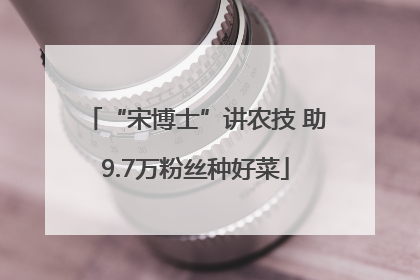 “宋博士”讲农技 助9.7万粉丝种好菜