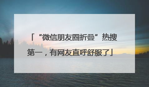 “微信朋友圈折叠”热搜第一，有网友直呼舒服了