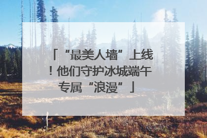 “最美人墙”上线！他们守护冰城端午专属“浪漫”