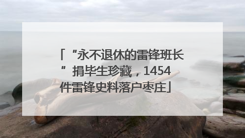 “永不退休的雷锋班长”捐毕生珍藏，1454件雷锋史料落户枣庄