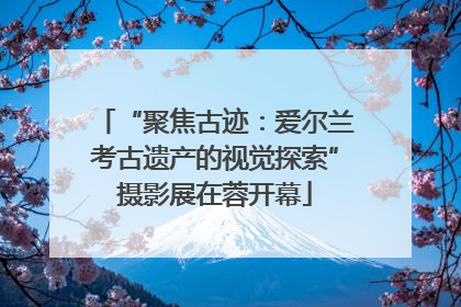 “聚焦古迹：爱尔兰考古遗产的视觉探索”摄影展在蓉开幕