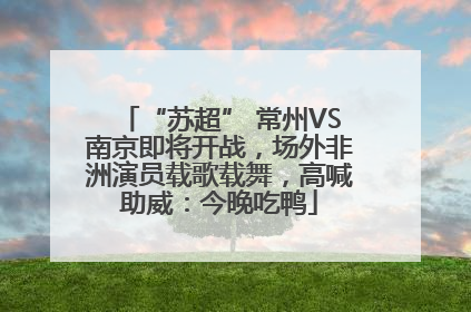 “苏超” 常州VS南京即将开战，场外非洲演员载歌载舞，高喊助威：今晚吃鸭
