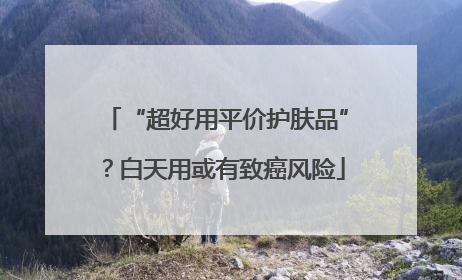 “超好用平价护肤品”？白天用或有致癌风险