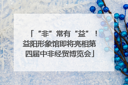 “非”常有“益”！益阳形象馆即将亮相第四届中非经贸博览会