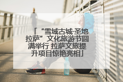 “雪域古城·圣地拉萨”文化旅游节圆满举行 拉萨文旅提升项目惊艳亮相