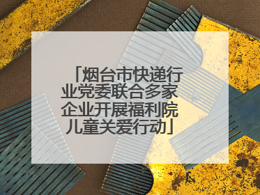 烟台市快递行业党委联合多家企业开展福利院儿童关爱行动