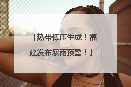 热带低压生成！福建发布暴雨预警！