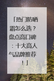 热门防晒霜怎么选？盘点高口碑：十大高人气品牌推荐！