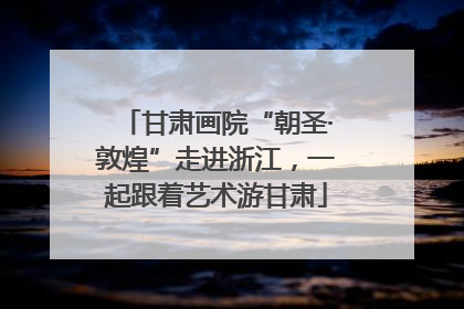 甘肃画院“朝圣·敦煌”走进浙江，一起跟着艺术游甘肃