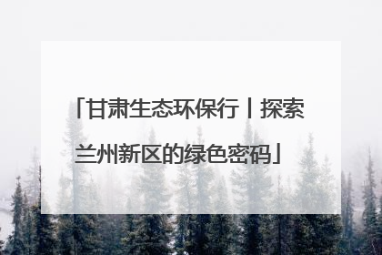 甘肃生态环保行丨探索兰州新区的绿色密码
