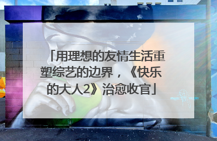 用理想的友情生活重塑综艺的边界，《快乐的大人2》治愈收官