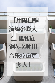 用黑白键演绎多彩人生 孤独症钢琴老师用音乐疗愈更多人