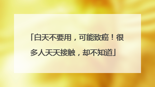 白天不要用，可能致癌！很多人天天接触，却不知道