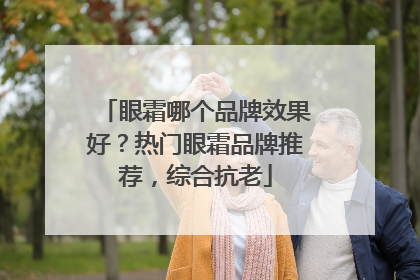 眼霜哪个品牌效果好？热门眼霜品牌推荐，综合抗老