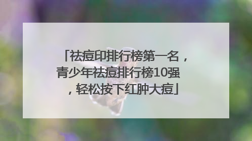 祛痘印排行榜第一名，青少年祛痘排行榜10强，轻松按下红肿大痘