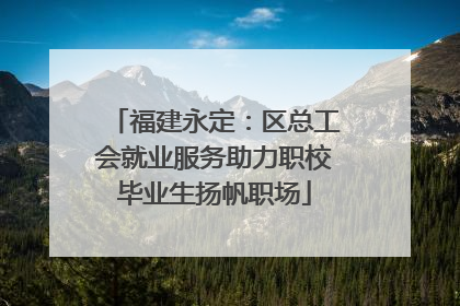 福建永定：区总工会就业服务助力职校毕业生扬帆职场