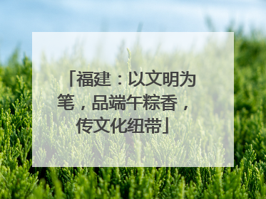 福建：以文明为笔，品端午粽香，传文化纽带