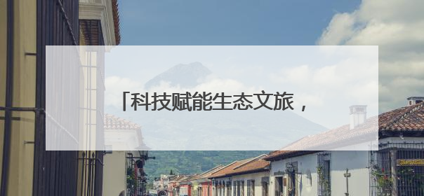 科技赋能生态文旅，项目落地产业升级