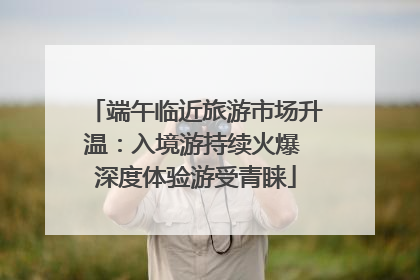 端午临近旅游市场升温：入境游持续火爆 深度体验游受青睐