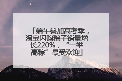端午叠加高考季，淘宝闪购粽子销量增长220%，“一举高粽”最受欢迎