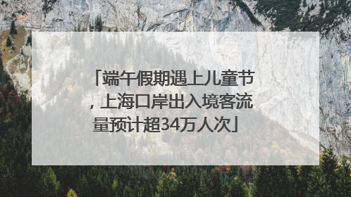 端午假期遇上儿童节，上海口岸出入境客流量预计超34万人次