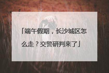 端午假期，长沙城区怎么走？交警研判来了