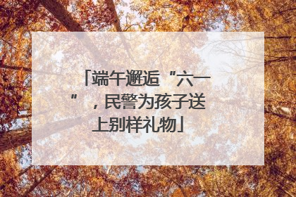 端午邂逅“六一”，民警为孩子送上别样礼物