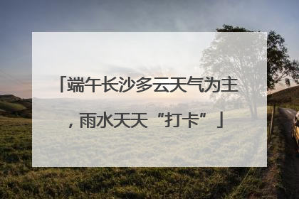 端午长沙多云天气为主，雨水天天“打卡”