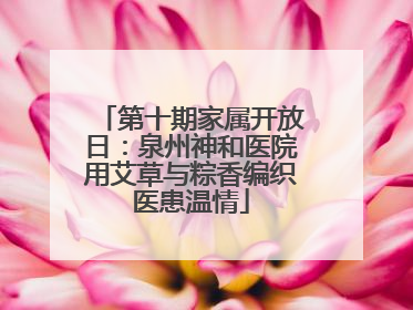 第十期家属开放日：泉州神和医院用艾草与粽香编织医患温情