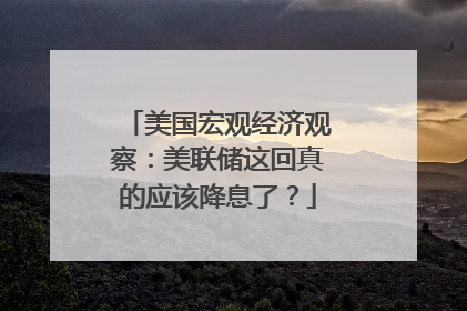 美国宏观经济观察：美联储这回真的应该降息了？