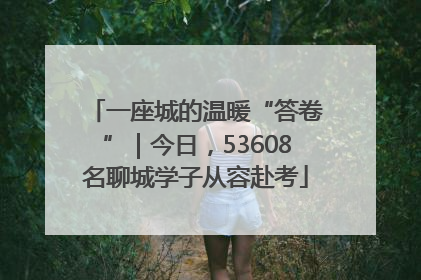 一座城的温暖“答卷”｜今日，53608名聊城学子从容赴考