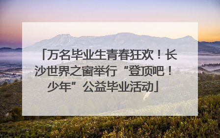 万名毕业生青春狂欢！长沙世界之窗举行“登顶吧！少年”公益毕业活动