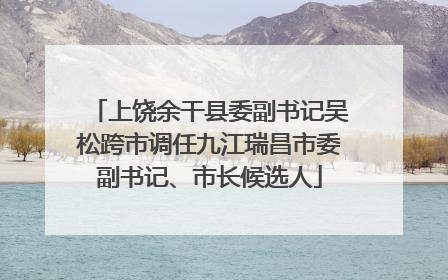 上饶余干县委副书记吴松跨市调任九江瑞昌市委副书记、市长候选人