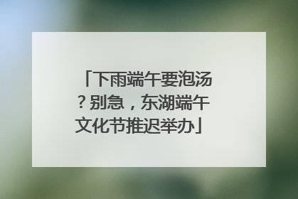 下雨端午要泡汤？别急，东湖端午文化节推迟举办