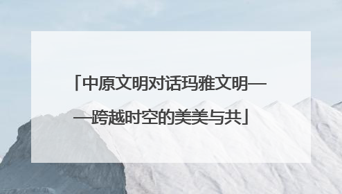中原文明对话玛雅文明——跨越时空的美美与共