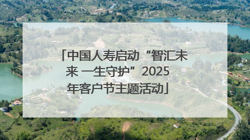 中国人寿启动“智汇未来 一生守护”2025年客户节主题活动