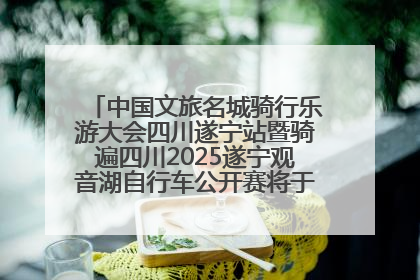 中国文旅名城骑行乐游大会四川遂宁站暨骑遍四川2025遂宁观音湖自行车公开赛将于6月22日开赛