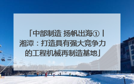 中部制造 扬帆出海①丨湘潭：打造具有强大竞争力的工程机械再制造基地