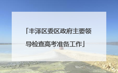 丰泽区委区政府主要领导检查高考准备工作