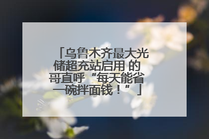 乌鲁木齐最大光储超充站启用 的哥直呼“每天能省一碗拌面钱！”