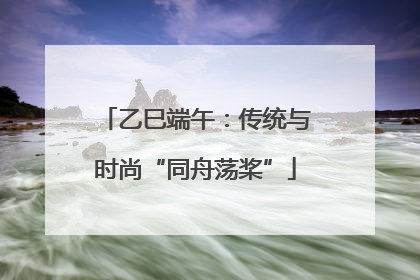 乙巳端午：传统与时尚“同舟荡桨”