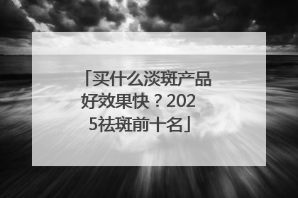 买什么淡斑产品好效果快？2025祛斑前十名