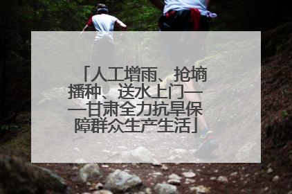 人工增雨、抢墒播种、送水上门——甘肃全力抗旱保障群众生产生活