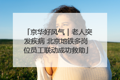 京华好风气｜老人突发疾病 北京地铁多岗位员工联动成功救助
