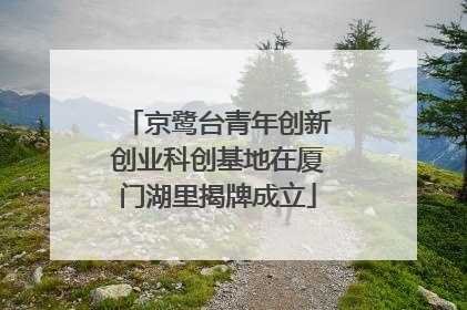 京鹭台青年创新创业科创基地在厦门湖里揭牌成立